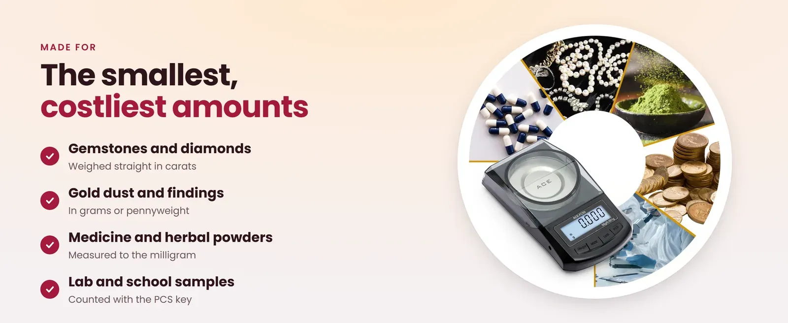 0.001g scale is made for gemstones and diamonds, gold dust, medicine and herbal powders, and lab samples